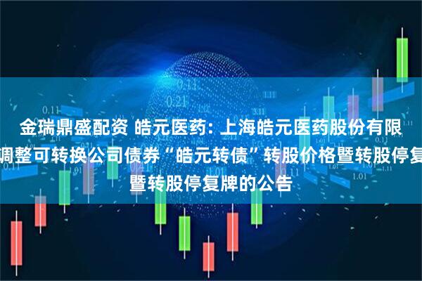 金瑞鼎盛配资 皓元医药: 上海皓元医药股份有限公司关于调整可转换公司债券“皓元转债”转股价格暨转股停复牌的公告