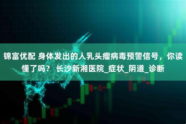 锦富优配 身体发出的人乳头瘤病毒预警信号，你读懂了吗？ 长沙新湘医院_症状_阴道_诊断