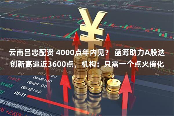 云南吕忠配资 4000点年内见？ 蓝筹助力A股迭创新高逼近3600点，机构：只需一个点火催化
