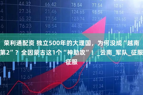 荣利通配资 独立500年的大理国，为何没成“越南第2”？全因蒙古这1个“神助攻”！_云南_军队_征服