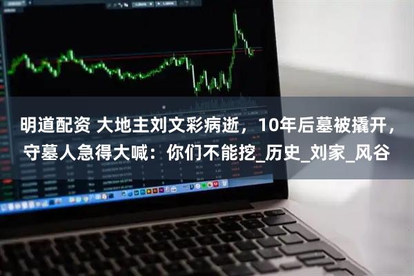 明道配资 大地主刘文彩病逝，10年后墓被撬开，守墓人急得大喊：你们不能挖_历史_刘家_风谷