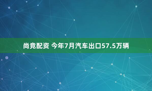 尚竞配资 今年7月汽车出口57.5万辆