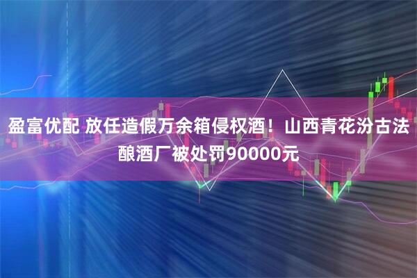 盈富优配 放任造假万余箱侵权酒！山西青花汾古法酿酒厂被处罚90000元