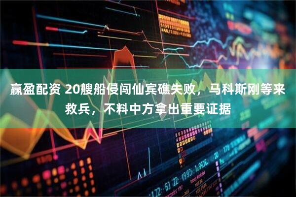 赢盈配资 20艘船侵闯仙宾礁失败，马科斯刚等来救兵，不料中方拿出重要证据