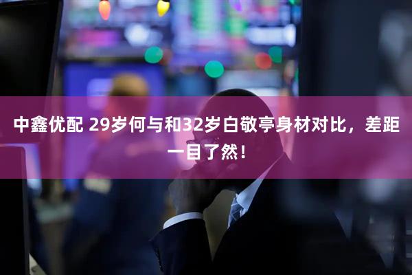 中鑫优配 29岁何与和32岁白敬亭身材对比，差距一目了然！