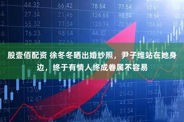 股壹佰配资 徐冬冬晒出婚纱照，尹子维站在她身边，终于有情人终成眷属不容易