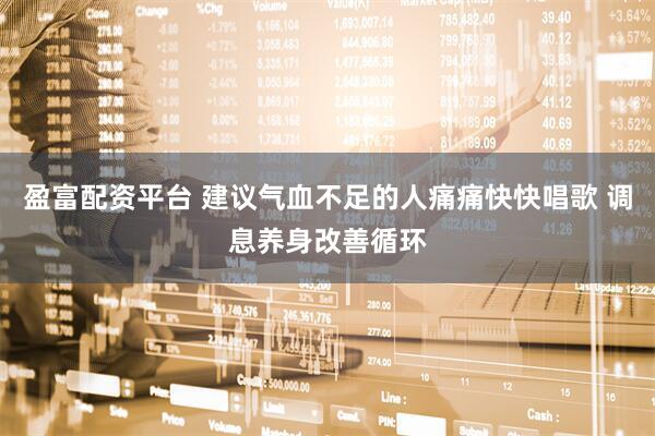 盈富配资平台 建议气血不足的人痛痛快快唱歌 调息养身改善循环