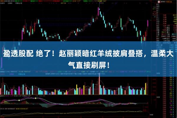 盈透股配 绝了！赵丽颖暗红羊绒披肩叠搭，温柔大气直接刷屏！