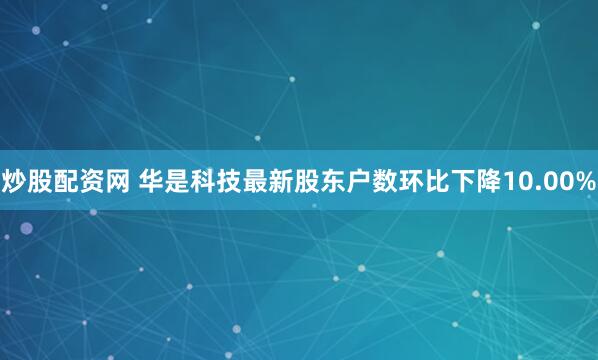 炒股配资网 华是科技最新股东户数环比下降10.00%