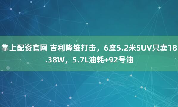 掌上配资官网 吉利降维打击，6座5.2米SUV只卖18.38W，5.7L油耗+92号油