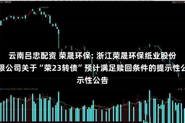 云南吕忠配资 荣晟环保: 浙江荣晟环保纸业股份有限公司关于“荣23转债”预计满足赎回条件的提示性公告