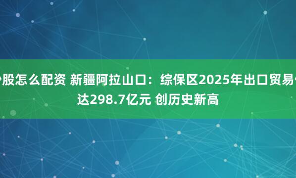炒股怎么配资 新疆阿拉山口：综保区2025年出口贸易值达298.7亿元 创历史新高